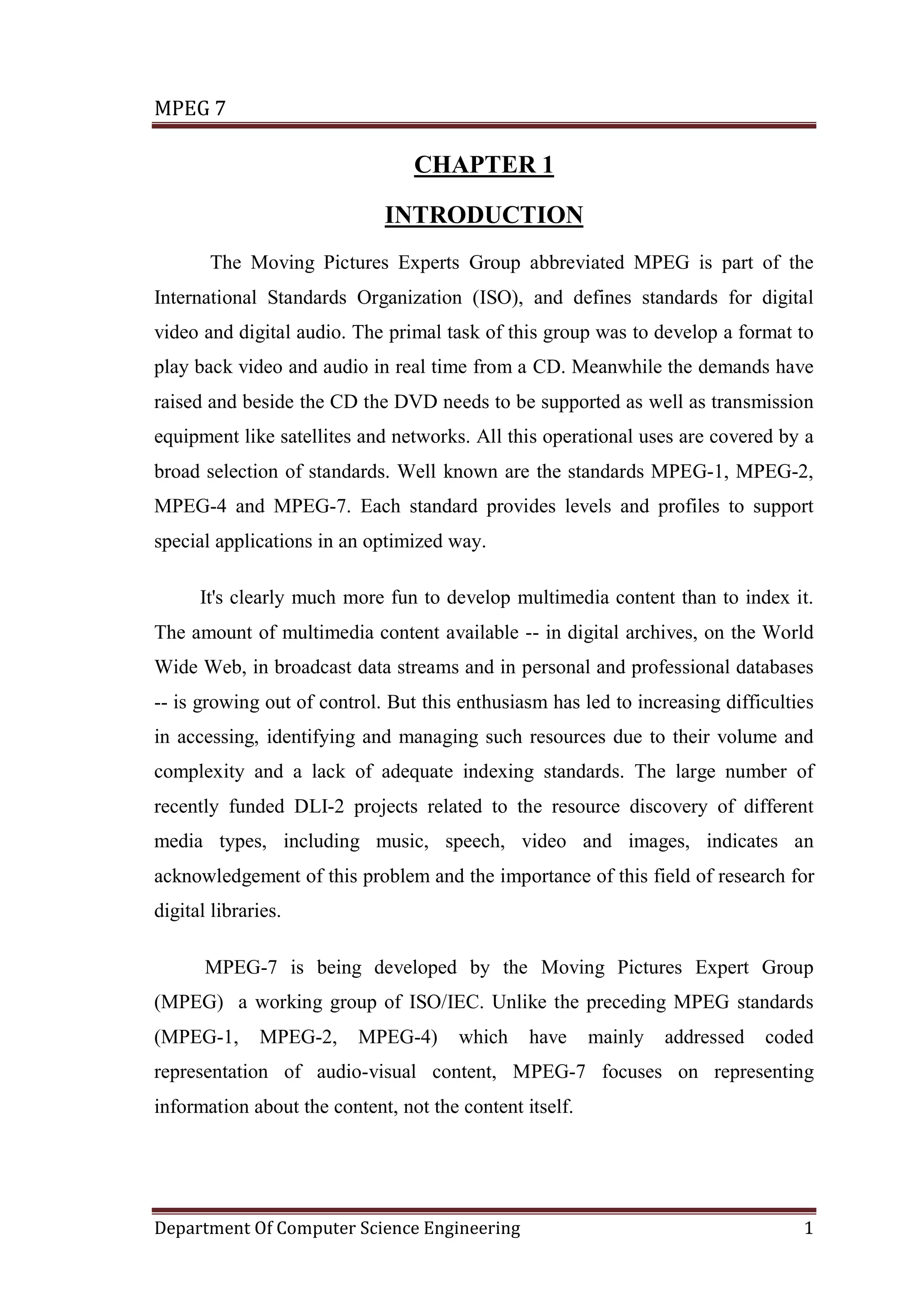 MPEG 7

                                 CHAPTER 1

                             INTRODUCTION
       The Moving Pictures Experts Group abbreviated MPEG is part of the
International Standards Organization (ISO), and defines standards for digital
video and digital audio. The primal task of this group was to develop a format to
play back video and audio in real time from a CD. Meanwhile the demands have
raised and beside the CD the DVD needs to be supported as well as transmission
equipment like satellites and networks. All this operational uses are covered by a
broad selection of standards. Well known are the standards MPEG-1, MPEG-2,
MPEG-4 and MPEG-7. Each standard provides levels and profiles to support
special applications in an optimized way.

      It's clearly much more fun to develop multimedia content than to index it.
The amount of multimedia content available -- in digital archives, on the World
Wide Web, in broadcast data streams and in personal and professional databases
-- is growing out of control. But this enthusiasm has led to increasing difficulties
in accessing, identifying and managing such resources due to their volume and
complexity and a lack of adequate indexing standards. The large number of
recently funded DLI-2 projects related to the resource discovery of different
media types, including music, speech, video and images, indicates an
acknowledgement of this problem and the importance of this field of research for
digital libraries.

       MPEG-7 is being developed by the Moving Pictures Expert Group
(MPEG) a working group of ISO/IEC. Unlike the preceding MPEG standards
(MPEG-1,      MPEG-2,     MPEG-4)      which    have     mainly   addressed   coded
representation of audio-visual content, MPEG-7 focuses on representing
information about the content, not the content itself.




Department Of Computer Science Engineering                                        1
 