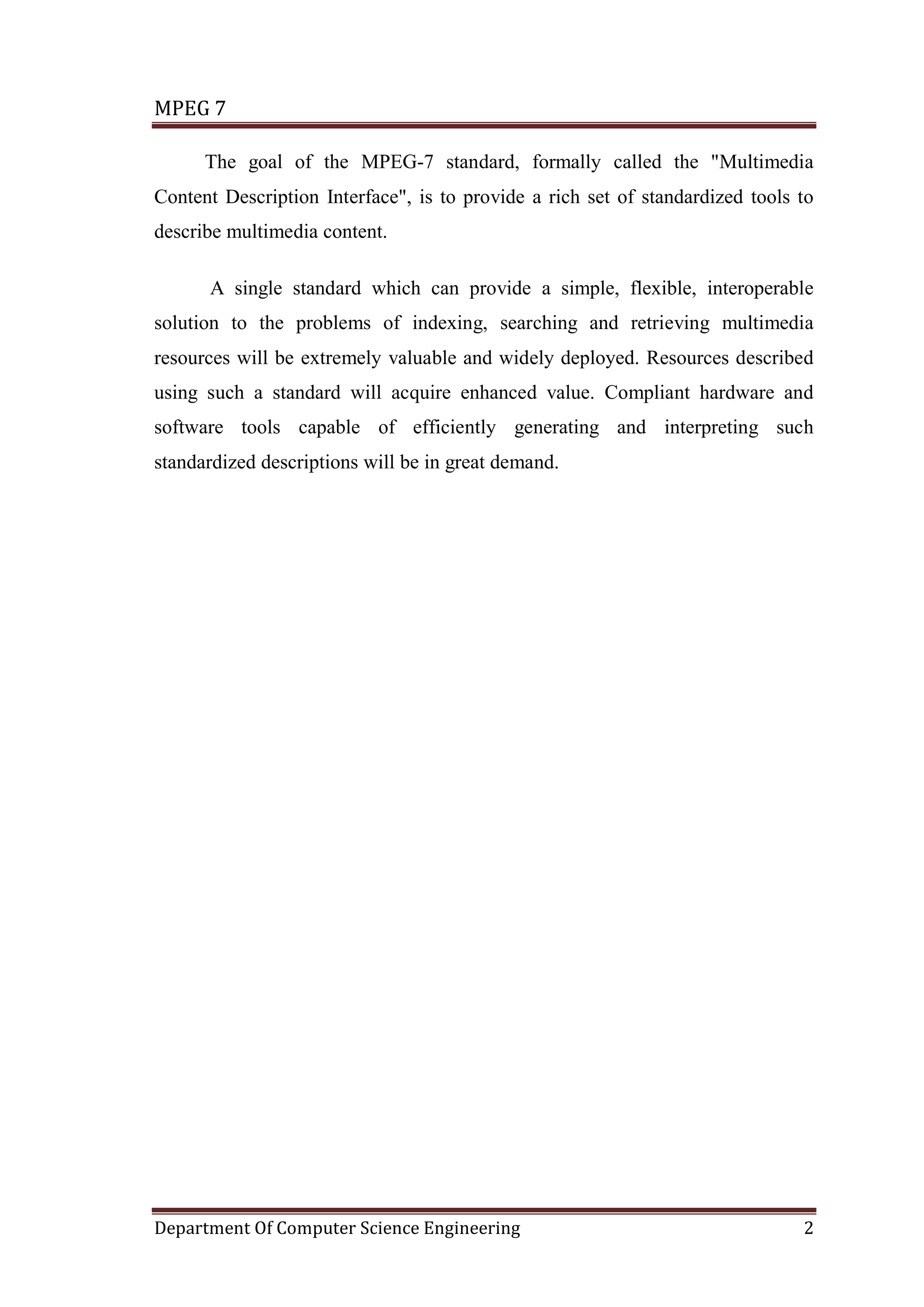 MPEG 7

      The goal of the MPEG-7 standard, formally called the "Multimedia
Content Description Interface", is to provide a rich set of standardized tools to
describe multimedia content.

      A single standard which can provide a simple, flexible, interoperable
solution to the problems of indexing, searching and retrieving multimedia
resources will be extremely valuable and widely deployed. Resources described
using such a standard will acquire enhanced value. Compliant hardware and
software tools capable of efficiently generating and interpreting such
standardized descriptions will be in great demand.




Department Of Computer Science Engineering                                     2
 