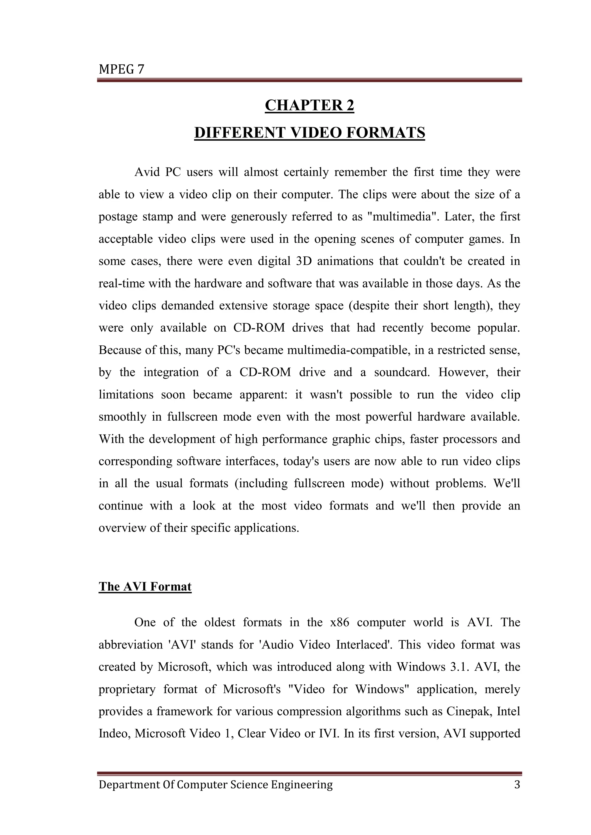 MPEG 7

                                 CHAPTER 2
                   DIFFERENT VIDEO FORMATS

       Avid PC users will almost certainly remember the first time they were
able to view a video clip on their computer. The clips were about the size of a
postage stamp and were generously referred to as "multimedia". Later, the first
acceptable video clips were used in the opening scenes of computer games. In
some cases, there were even digital 3D animations that couldn't be created in
real-time with the hardware and software that was available in those days. As the
video clips demanded extensive storage space (despite their short length), they
were only available on CD-ROM drives that had recently become popular.
Because of this, many PC's became multimedia-compatible, in a restricted sense,
by the integration of a CD-ROM drive and a soundcard. However, their
limitations soon became apparent: it wasn't possible to run the video clip
smoothly in fullscreen mode even with the most powerful hardware available.
With the development of high performance graphic chips, faster processors and
corresponding software interfaces, today's users are now able to run video clips
in all the usual formats (including fullscreen mode) without problems. We'll
continue with a look at the most video formats and we'll then provide an
overview of their specific applications.



The AVI Format

       One of the oldest formats in the x86 computer world is AVI. The
abbreviation 'AVI' stands for 'Audio Video Interlaced'. This video format was
created by Microsoft, which was introduced along with Windows 3.1. AVI, the
proprietary format of Microsoft's "Video for Windows" application, merely
provides a framework for various compression algorithms such as Cinepak, Intel
Indeo, Microsoft Video 1, Clear Video or IVI. In its first version, AVI supported


Department Of Computer Science Engineering                                     3
 