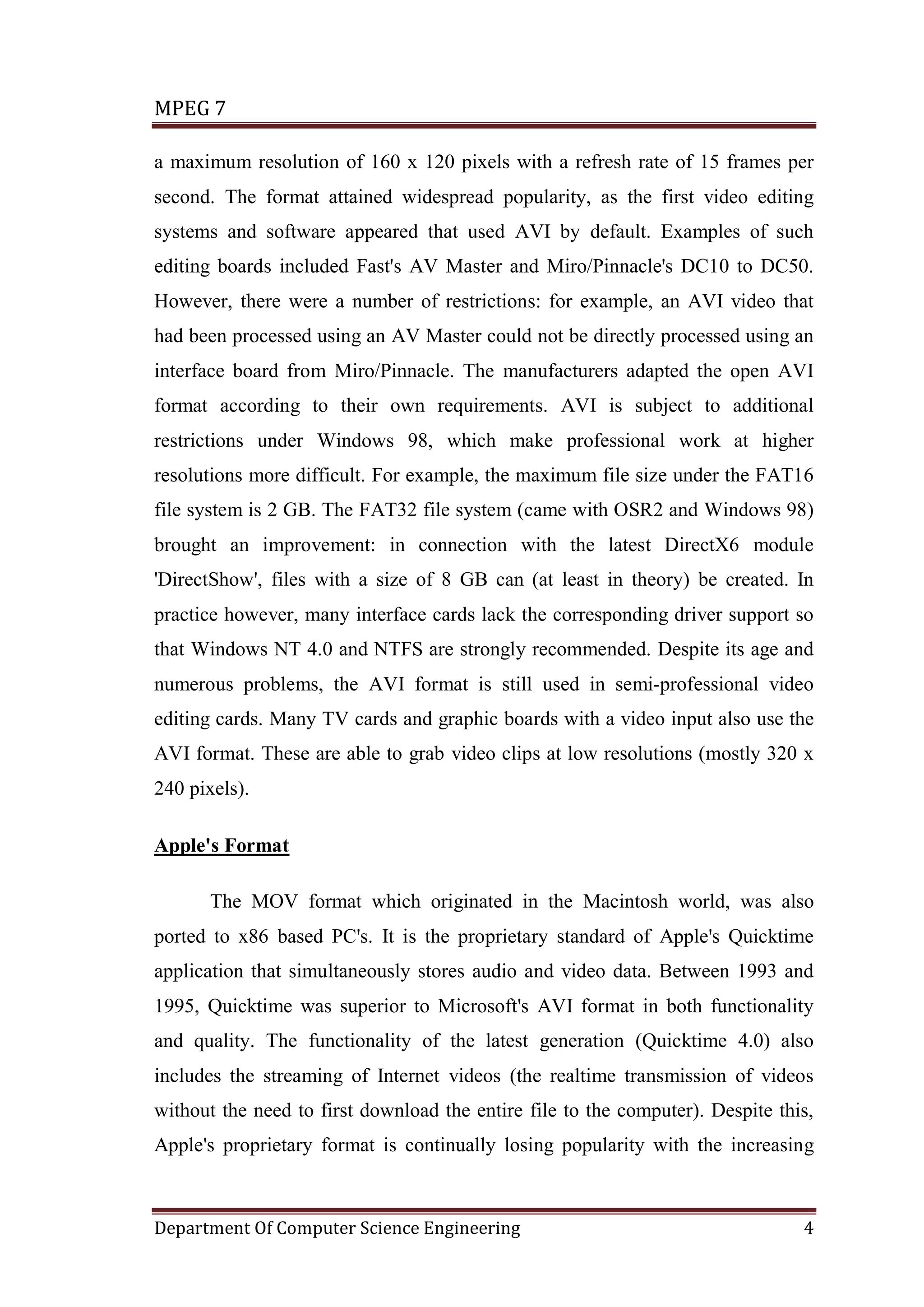 MPEG 7

a maximum resolution of 160 x 120 pixels with a refresh rate of 15 frames per
second. The format attained widespread popularity, as the first video editing
systems and software appeared that used AVI by default. Examples of such
editing boards included Fast's AV Master and Miro/Pinnacle's DC10 to DC50.
However, there were a number of restrictions: for example, an AVI video that
had been processed using an AV Master could not be directly processed using an
interface board from Miro/Pinnacle. The manufacturers adapted the open AVI
format according to their own requirements. AVI is subject to additional
restrictions under Windows 98, which make professional work at higher
resolutions more difficult. For example, the maximum file size under the FAT16
file system is 2 GB. The FAT32 file system (came with OSR2 and Windows 98)
brought an improvement: in connection with the latest DirectX6 module
'DirectShow', files with a size of 8 GB can (at least in theory) be created. In
practice however, many interface cards lack the corresponding driver support so
that Windows NT 4.0 and NTFS are strongly recommended. Despite its age and
numerous problems, the AVI format is still used in semi-professional video
editing cards. Many TV cards and graphic boards with a video input also use the
AVI format. These are able to grab video clips at low resolutions (mostly 320 x
240 pixels).

Apple's Format

       The MOV format which originated in the Macintosh world, was also
ported to x86 based PC's. It is the proprietary standard of Apple's Quicktime
application that simultaneously stores audio and video data. Between 1993 and
1995, Quicktime was superior to Microsoft's AVI format in both functionality
and quality. The functionality of the latest generation (Quicktime 4.0) also
includes the streaming of Internet videos (the realtime transmission of videos
without the need to first download the entire file to the computer). Despite this,
Apple's proprietary format is continually losing popularity with the increasing



Department Of Computer Science Engineering                                      4
 