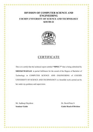 DIVISION OF COMPUTER SCIENCE AND
                      ENGINEERING
    COCHIN UNIVERSITY OF SCIENCE AND TECHNOLOGY
                      KOCHI-22




                             CERTIFICATE


This is to certify that the technical report entitled “MPEG 7” that is being submitted by

SREEKUMAR K.R in partial fulfilment for the award of the Degree of Bachelor of

Technology in COMPUTER SCIENCE AND ENGINEERING of COCHIN

UNIVERSITY OF SCIENCE AND TECHNOLOGY is a bonafide work carried out by

her under my guidance and supervision.




Mr. Sudheep Elayidom                                         Dr. David Peter S
Seminar Guide                                                Guide Head of Division
 