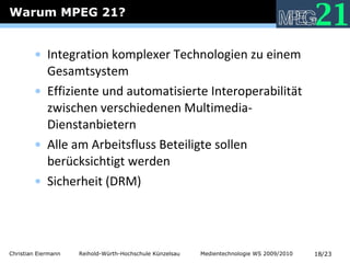 Warum MPEG 21? Integration komplexer Technologien zu einem Gesamtsystem Effiziente und automatisierte Interoperabilität zwischen verschiedenen Multimedia-Dienstanbietern Alle am Arbeitsfluss Beteiligte sollen berücksichtigt werden Sicherheit (DRM) 