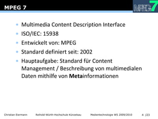 MPEG 7 Multimedia Content Description Interface  ISO/IEC: 15938 Entwickelt von: MPEG Standard definiert seit: 2002 Hauptaufgabe: Standard für Content Management / Beschreibung von multimedialen Daten mithilfe von  Meta informationen 