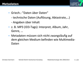 Metadaten Griech.: ”Daten über Daten” - technische Daten (Auflösung, Abtastrate,…) - Angaben über Inhalt z. B. MP3 (ID3-Tags): Interpret, Album, Jahr, Genre, … Metadaten müssen sich nicht zwangsläufig auf dem gleichen Medium befinden wie Multimedia-Daten 