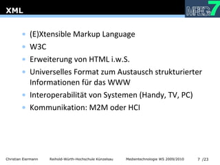 XML (E)Xtensible Markup Language W3C Erweiterung von HTML i.w.S. Universelles Format zum Austausch strukturierter Informationen für das WWW Interoperabilität von Systemen (Handy, TV, PC) Kommunikation: M2M oder HCI 