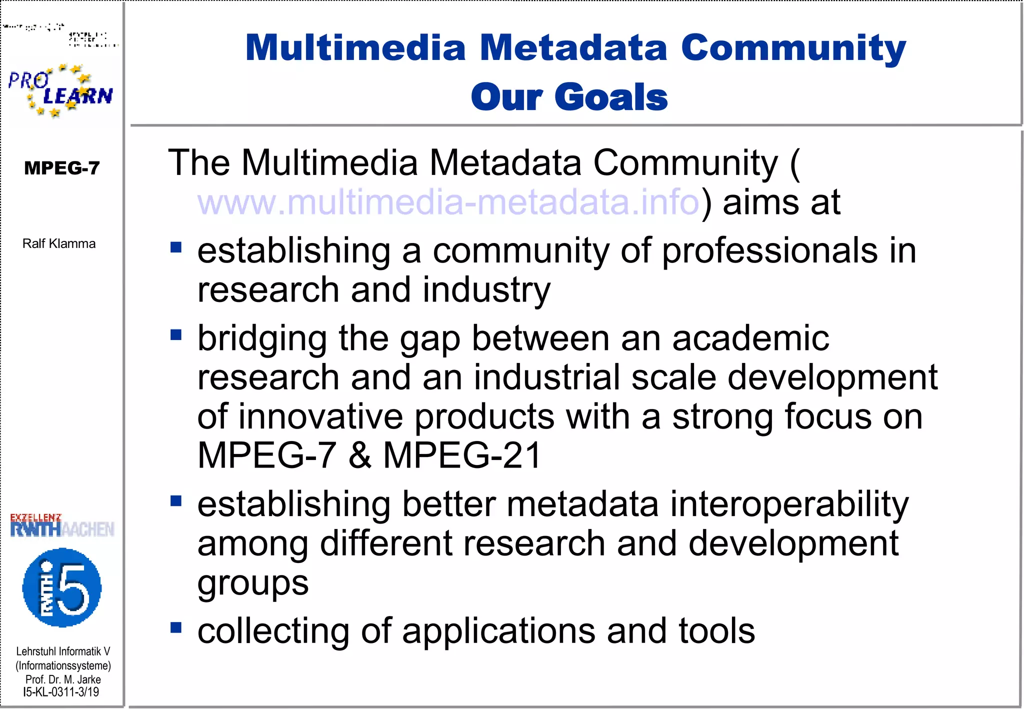 Multimedia Metadata Community Our Goals  The Multimedia Metadata Community ( www.multimedia-metadata.info ) aims at establishing a community of professionals in research and industry bridging the gap between an academic research and an industrial scale development of innovative products with a strong focus on MPEG-7 & MPEG-21  establishing better metadata interoperability among different research and development groups collecting of applications and tools 