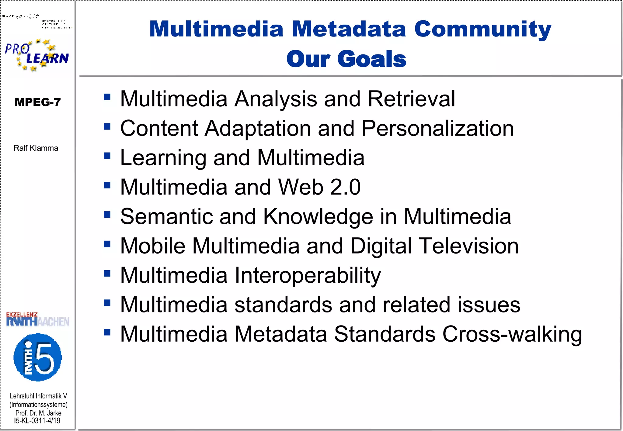 Multimedia Metadata Community Our Goals  Multimedia Analysis and Retrieval  Content Adaptation and Personalization  Learning and Multimedia  Multimedia and Web 2.0  Semantic and Knowledge in Multimedia  Mobile Multimedia and Digital Television  Multimedia Interoperability  Multimedia standards and related issues  Multimedia Metadata Standards Cross-walking 