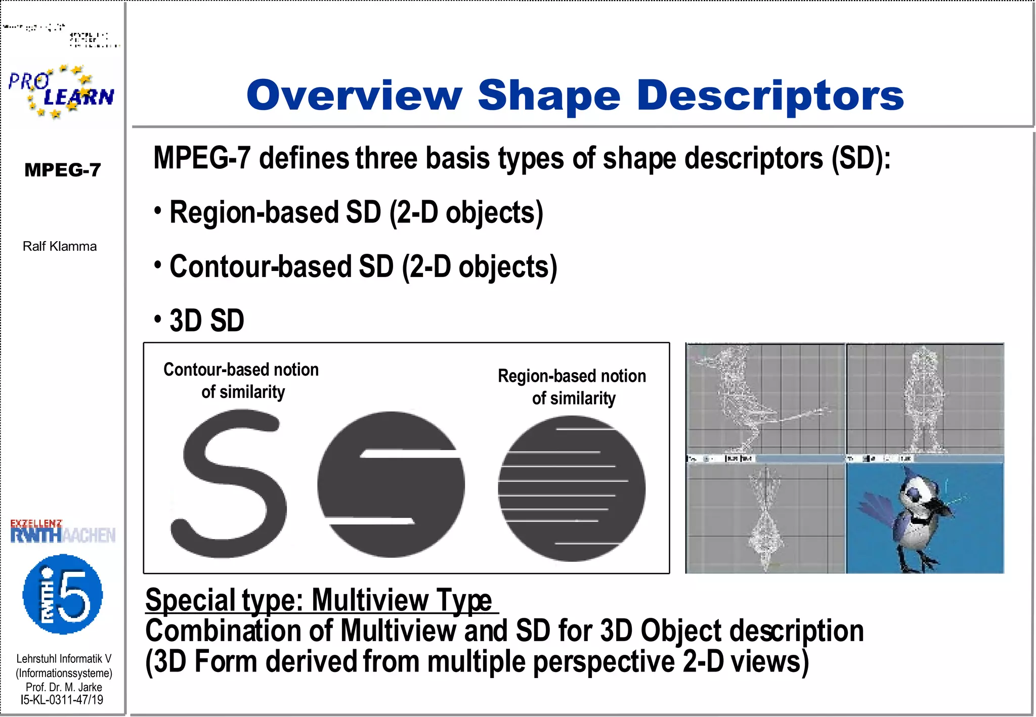 Overview Shape Descriptors MPEG-7 defines three basis types of shape descriptors (SD): Region-based SD (2-D objects) Contour-based SD (2-D objects) 3D SD Special type: Multiview Type  Combination of Multiview and SD for 3D Object description (3D Form derived from multiple perspective 2-D views)  Region-based notion  of similarity Contour-based notion  of similarity 