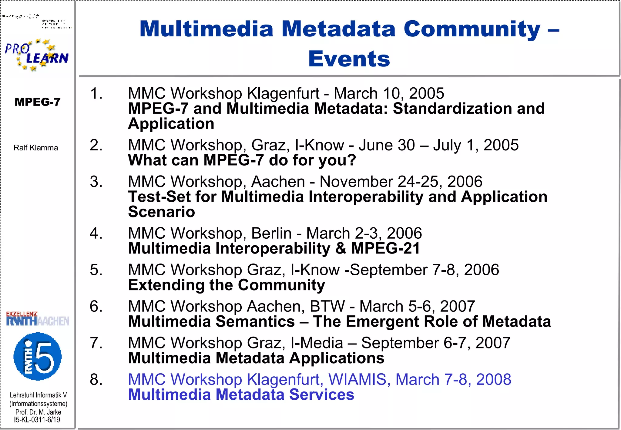 Multimedia Metadata Community – Events MMC Workshop Klagenfurt - March 10, 2005 MPEG-7 and Multimedia Metadata: Standardization and Application MMC Workshop, Graz, I-Know - June 30 – July 1, 2005  What can MPEG-7 do for you? MMC Workshop, Aachen - November 24-25, 2006  Test-Set for Multimedia Interoperability and Application Scenario MMC Workshop, Berlin - March 2-3, 2006  Multimedia Interoperability & MPEG-21 MMC Workshop Graz, I-Know -September 7-8, 2006 Extending the Community MMC Workshop Aachen, BTW - March 5-6, 2007 Multimedia Semantics – The Emergent Role of Metadata MMC Workshop Graz, I-Media – September 6-7, 2007 Multimedia Metadata Applications MMC Workshop Klagenfurt, WIAMIS, March 7-8, 2008 Multimedia Metadata Services 