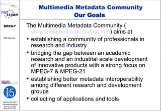 Multimedia Metadata Community Our Goals  The Multimedia Metadata Community ( www.multimedia-metadata.info ) aims at establishing a community of professionals in research and industry bridging the gap between an academic research and an industrial scale development of innovative products with a strong focus on MPEG-7 & MPEG-21  establishing better metadata interoperability among different research and development groups collecting of applications and tools 