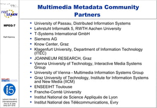 Multimedia Metadata Community Partners  University of Passau, Distributed Information Systems Lehrstuhl Informatik 5, RWTH Aachen University  T-Systems International GmbH Siemens AG  Know Center, Graz  Klagenfurt University, Department of Information Technology (ITEC)      JOANNEUM RESEARCH, Graz Vienna University of Technology, Interactive Media Systems Group  University of Vienna - Multimedia Information Systems Group Graz University of Technology, Institute for Information Systems and New Media (IICM)  ENSEEIHT Toulouse  Franche-Comté University    Institut National de Science Appliqués de Lyon    Institut National des Télécommunications, Evry    