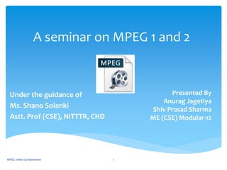A seminar on MPEG 1 and 2
Presented By
Anurag Jagetiya
Shiv Prasad Sharma
ME (CSE) Modular-12
Under the guidance of
Ms. Shano Solanki
Astt. Prof (CSE), NITTTR, CHD
MPEG video Compression 1
 