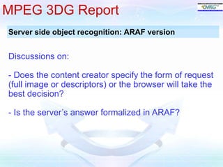 MPEG 3DG Report 
Server side object recognition: ARAF version 
Discussions on: 
- Does the content creator specify the form of request 
(full image or descriptors) or the browser will take the 
best decision? 
- Is the server’s answer formalized in ARAF? 
 