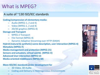 What is MPEG?
A suite of ~130 ISO/IEC standards
Coding/compression of elementary media:
     – Audio (MPEG-1, 2 and 4)
     – Video (MPEG-1, 2 and 4)
     – 2D/3D graphics (MPEG-4)
Storage and Transport
     – MPEG-2 Transport
     – File Format (MPEG-4)
     – Dynamic Adaptive Streaming over HTTP (DASH)
Hybrid (natural & synthetic) scene description, user interaction (MPEG-4)
Metadata (MPEG-7)
Media management and protection (MPEG-21)
Sensors and actuators, virtual worlds (MPEG-V)
Advanced User interaction (MPEG-U)
Media-oriented middleware (MPEG-M)

More ISO/IEC standards under development for
   – 3D Video, 3D Audio
   – Coding and Delivery in Heterogeneous Environments
   – …
 