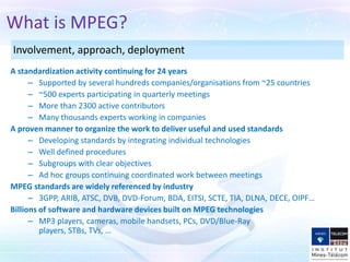 What is MPEG?
Involvement, approach, deployment
A standardization activity continuing for 24 years
      – Supported by several hundreds companies/organisations from ~25 countries
      – ~500 experts participating in quarterly meetings
      – More than 2300 active contributors
      – Many thousands experts working in companies
A proven manner to organize the work to deliver useful and used standards
      – Developing standards by integrating individual technologies
      – Well defined procedures
      – Subgroups with clear objectives
      – Ad hoc groups continuing coordinated work between meetings
MPEG standards are widely referenced by industry
      – 3GPP, ARIB, ATSC, DVB, DVD-Forum, BDA, EITSI, SCTE, TIA, DLNA, DECE, OIPF…
Billions of software and hardware devices built on MPEG technologies
      – MP3 players, cameras, mobile handsets, PCs, DVD/Blue-Ray players, STBs, TVs,
         …
 