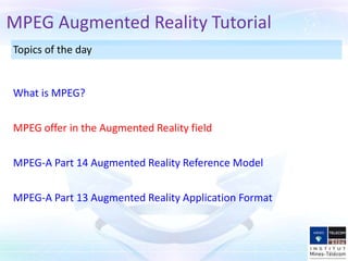 MPEG Augmented Reality Tutorial
Topics of the day


What is MPEG?


MPEG offer in the Augmented Reality field


MPEG-A Part 14 Augmented Reality Reference Model


MPEG-A Part 13 Augmented Reality Application Format
 