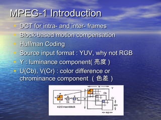 MPEG-1 IntroductionMPEG-1 Introduction
? DCT for intra- and inter- framesDCT for intra- and inter- frames
? Block-based motion compensationBlock-based motion compensation
? Huffman CodingHuffman Coding
? Source input format : YUV, why not RGBSource input format : YUV, why not RGB
? Y : luminance component(Y : luminance component(  ))
? U(Cb), V(Cr) : color difference orU(Cb), V(Cr) : color difference or
chrominance componentchrominance component ɫɫ
 