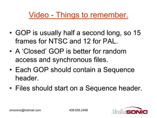 Video - Things to remember.

• GOP is usually half a second long, so 15
  frames for NTSC and 12 for PAL.
• A ‘Closed’ GOP is better for random
  access and synchronous files.
• Each GOP should contain a Sequence
  header.
• Files should start on a Sequence header.

omoreno@hotmail.com   408.656.2498
 