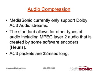 Audio Compression

• MediaSonic currently only support Dolby
  AC3 Audio streams.
• The standard allows for other types of
  audio including MPEG layer 2 audio that is
  created by some software encoders
  (Heuris).
• AC3 packets are 32msec long.


omoreno@hotmail.com         408.656.2498
 