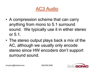 AC3 Audio

• A compression scheme that can carry
  anything from mono to 5.1 surround
  sound. We typically use it in either stereo
  or 5.1.
• The stereo output plays back a mix of the
  AC, although we usually only encode
  stereo since HW encoders don’t support
  surround sound.

omoreno@hotmail.com     408.656.2498
 