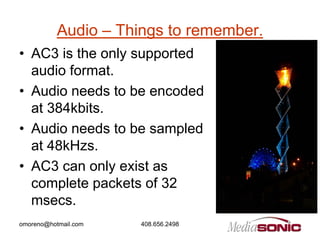Audio – Things to remember.
• AC3 is the only supported
  audio format.
• Audio needs to be encoded
  at 384kbits.
• Audio needs to be sampled
  at 48kHzs.
• AC3 can only exist as
  complete packets of 32
  msecs.
omoreno@hotmail.com   408.656.2498
 