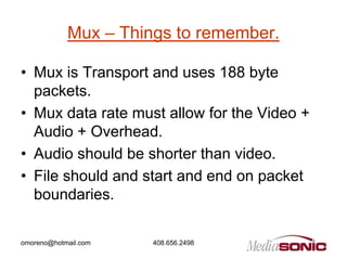 Mux – Things to remember.

• Mux is Transport and uses 188 byte
  packets.
• Mux data rate must allow for the Video +
  Audio + Overhead.
• Audio should be shorter than video.
• File should and start and end on packet
  boundaries.

omoreno@hotmail.com   408.656.2498
 