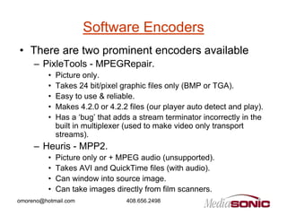 Software Encoders
• There are two prominent encoders available
     – PixleTools - MPEGRepair.
          •   Picture only.
          •   Takes 24 bit/pixel graphic files only (BMP or TGA).
          •   Easy to use & reliable.
          •   Makes 4.2.0 or 4.2.2 files (our player auto detect and play).
          •   Has a ‘bug’ that adds a stream terminator incorrectly in the
              built in multiplexer (used to make video only transport
              streams).
     – Heuris - MPP2.
          •   Picture only or + MPEG audio (unsupported).
          •   Takes AVI and QuickTime files (with audio).
          •   Can window into source image.
          •   Can take images directly from film scanners.
omoreno@hotmail.com               408.656.2498
 