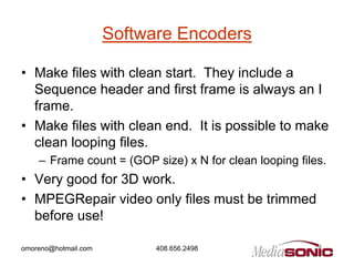 Software Encoders

• Make files with clean start. They include a
  Sequence header and first frame is always an I
  frame.
• Make files with clean end. It is possible to make
  clean looping files.
    – Frame count = (GOP size) x N for clean looping files.
• Very good for 3D work.
• MPEGRepair video only files must be trimmed
  before use!

omoreno@hotmail.com         408.656.2498
 