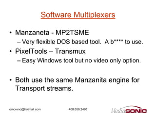 Software Multiplexers

• Manzaneta - MP2TSME
    – Very flexible DOS based tool. A b**** to use.
• PixelTools – Transmux
    – Easy Windows tool but no video only option.


• Both use the same Manzanita engine for
  Transport streams.

omoreno@hotmail.com          408.656.2498
 
