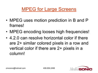MPEG for Large Screens

• MPEG uses motion prediction in B and P
  frames!
• MPEG encoding looses high frequencies!
• 4.2.0 can resolve horizontal color if there
  are 2+ similar colored pixels in a row and
  vertical color if there are 2+ pixels in a
  column!


omoreno@hotmail.com    408.656.2498
 
