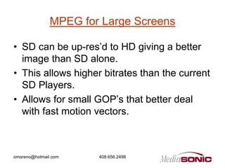 MPEG for Large Screens

• SD can be up-res’d to HD giving a better
  image than SD alone.
• This allows higher bitrates than the current
  SD Players.
• Allows for small GOP’s that better deal
  with fast motion vectors.



omoreno@hotmail.com    408.656.2498
 
