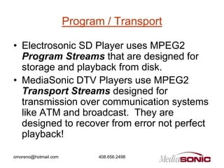 Program / Transport

• Electrosonic SD Player uses MPEG2
  Program Streams that are designed for
  storage and playback from disk.
• MediaSonic DTV Players use MPEG2
  Transport Streams designed for
  transmission over communication systems
  like ATM and broadcast. They are
  designed to recover from error not perfect
  playback!

omoreno@hotmail.com         408.656.2498
 