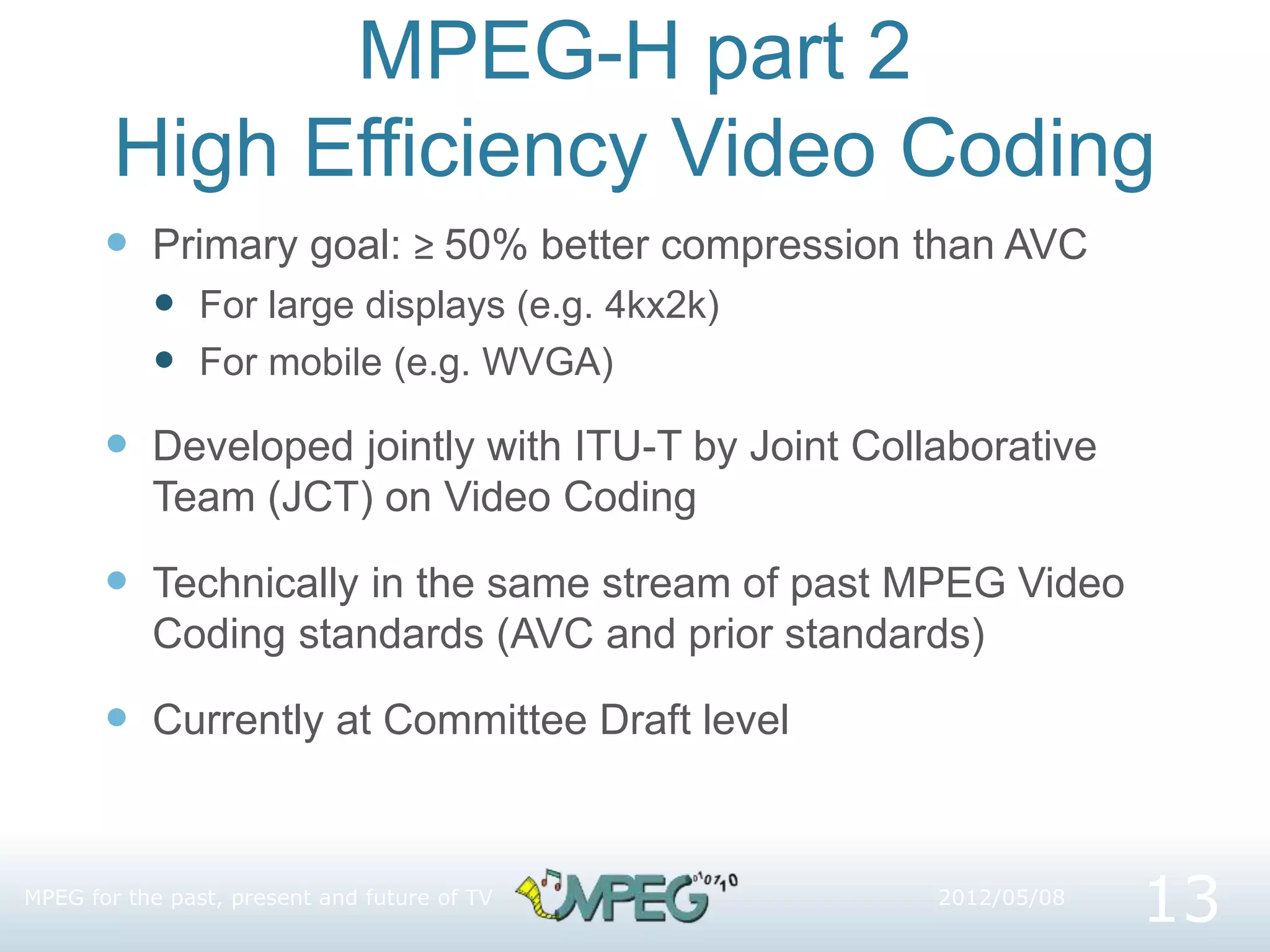 MPEG-H part 2
High Efficiency Video Coding
 Primary goal: ≥ 50% better compression than AVC
 For large displays (e.g. 4kx2k)
 For mobile (e.g. WVGA)
 Developed jointly with ITU-T by Joint Collaborative
Team (JCT) on Video Coding
 Technically in the same stream of past MPEG Video
Coding standards (AVC and prior standards)
 Currently at Committee Draft level
MPEG for the past, present and future of TV
13
2012/05/08
 