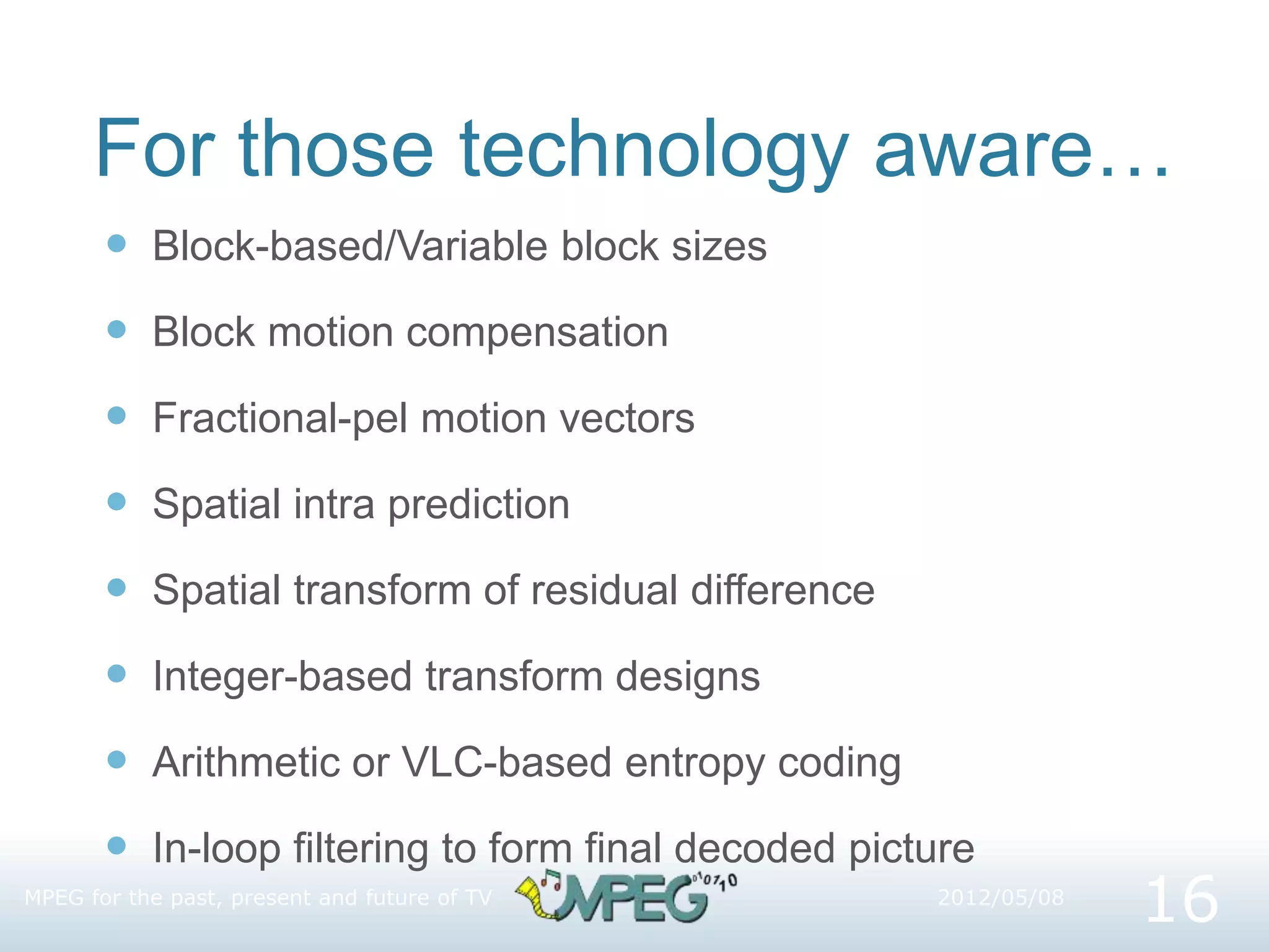 For those technology aware…
 Block-based/Variable block sizes
 Block motion compensation
 Fractional-pel motion vectors
 Spatial intra prediction
 Spatial transform of residual difference
 Integer-based transform designs
 Arithmetic or VLC-based entropy coding
 In-loop filtering to form final decoded picture
2012/05/08
MPEG for the past, present and future of TV
16
 