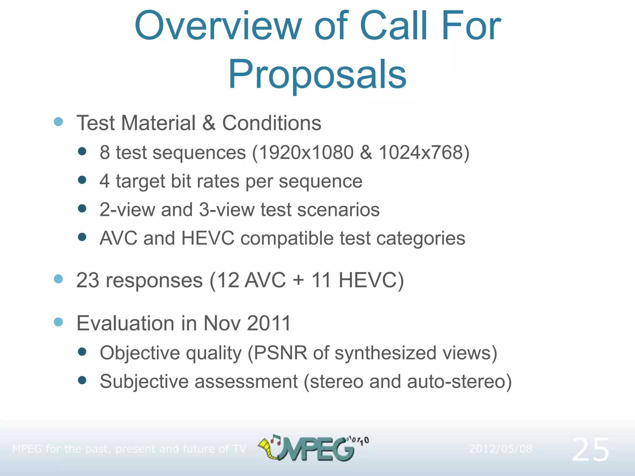 Overview of Call For
Proposals
 Test Material & Conditions
 8 test sequences (1920x1080 & 1024x768)
 4 target bit rates per sequence
 2-view and 3-view test scenarios
 AVC and HEVC compatible test categories
 23 responses (12 AVC + 11 HEVC)
 Evaluation in Nov 2011
 Objective quality (PSNR of synthesized views)
 Subjective assessment (stereo and auto-stereo)
2012/05/08
MPEG for the past, present and future of TV
25
 