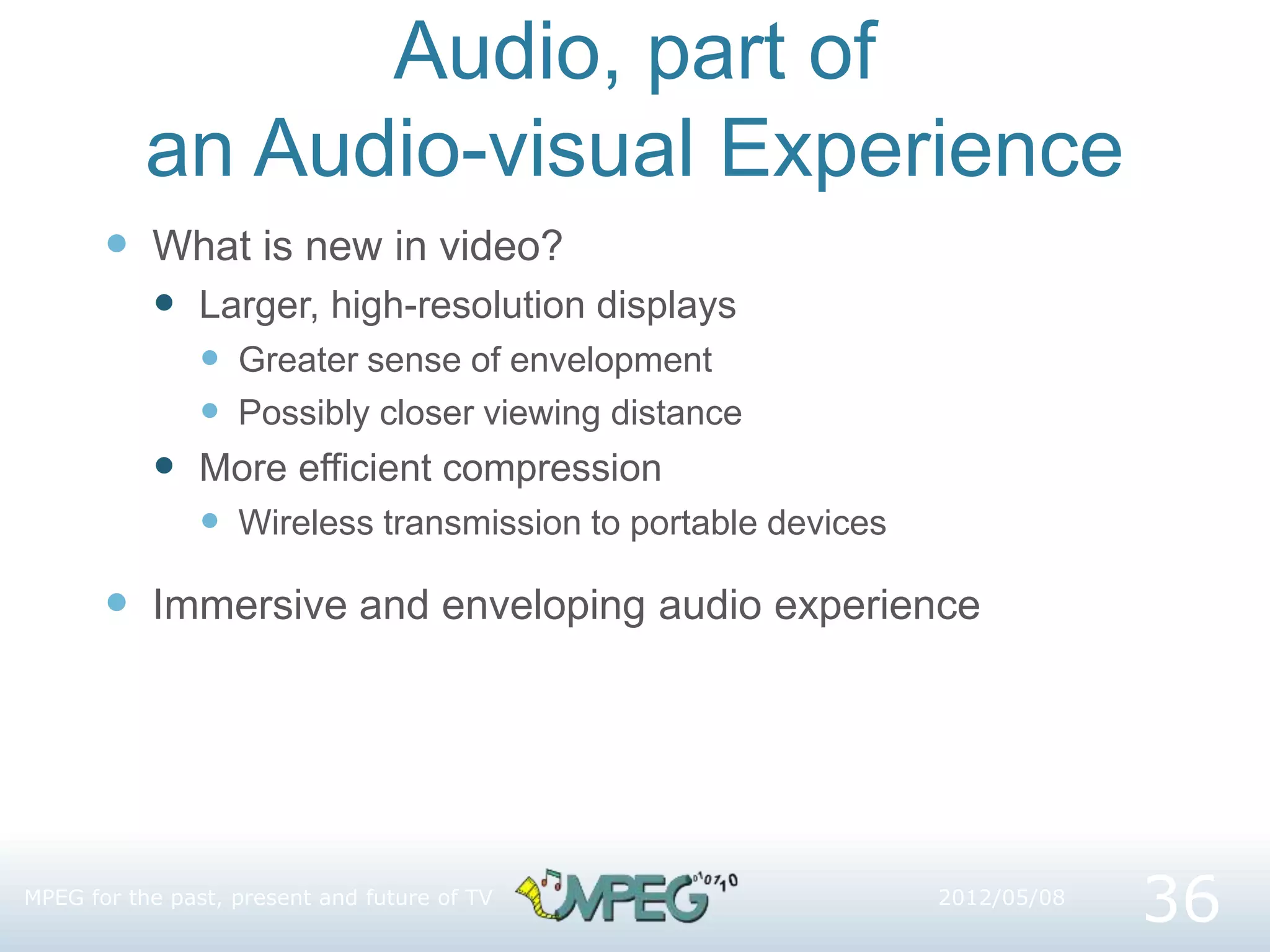 Audio, part of
an Audio-visual Experience
 What is new in video?
 Larger, high-resolution displays
 Greater sense of envelopment
 Possibly closer viewing distance
 More efficient compression
 Wireless transmission to portable devices
 Immersive and enveloping audio experience
36
2012/05/08
MPEG for the past, present and future of TV
 
