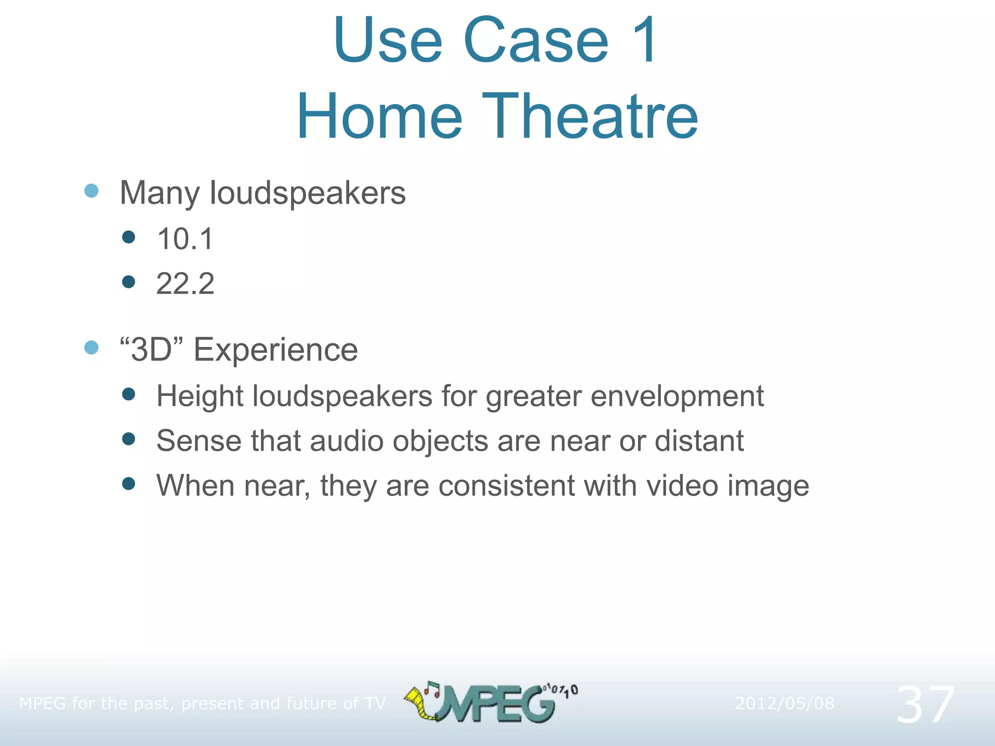 Use Case 1
Home Theatre
 Many loudspeakers
 10.1
 22.2
 “3D” Experience
 Height loudspeakers for greater envelopment
 Sense that audio objects are near or distant
 When near, they are consistent with video image
37
2012/05/08
MPEG for the past, present and future of TV
 
