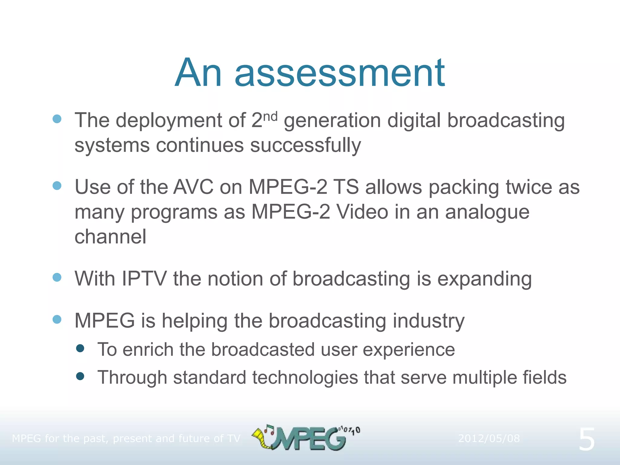 An assessment
 The deployment of 2nd generation digital broadcasting
systems continues successfully
 Use of the AVC on MPEG-2 TS allows packing twice as
many programs as MPEG-2 Video in an analogue
channel
 With IPTV the notion of broadcasting is expanding
 MPEG is helping the broadcasting industry
 To enrich the broadcasted user experience
 Through standard technologies that serve multiple fields
MPEG for the past, present and future of TV
5
2012/05/08
 