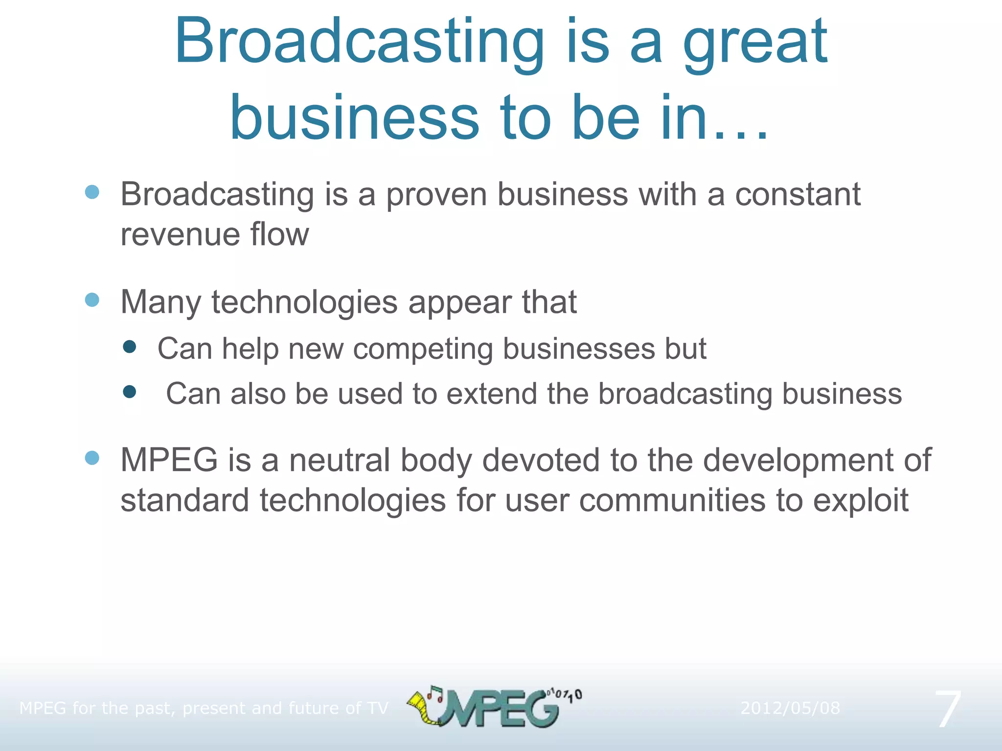 Broadcasting is a great
business to be in…
 Broadcasting is a proven business with a constant
revenue flow
 Many technologies appear that
 Can help new competing businesses but
 Can also be used to extend the broadcasting business
 MPEG is a neutral body devoted to the development of
standard technologies for user communities to exploit
MPEG for the past, present and future of TV
7
2012/05/08
 