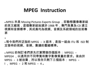 MPEG  Instruction ●  MPEG 本是 Moving Pictures Experts Group ，即動態圖像專家組的英文縮寫，這個專家組始建於 1988 年，專門負責為 CD 建立視頻和音頻標準，其成員均為視頻、音頻及系統領域的技術專家 。 ● 現今我們所泛指的 MPEG － X 版本，是指一組由 ITU 和  ISO 制定發佈的視頻、音頻、數據的壓縮標準。 ●   MPEG 的制訂者們原先打算開發四個版本： MPEG1 － MPEG4 ，以適用於不同帶寬和數字影像質量的要求。後由於 MPEG － 3 被放棄，所以現存只剩下三個版本： MPEG － l ， MPEG － 2 和 MPEG － 4 。 