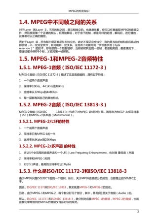 MPEG的相关知识

1.4. MPEG中不同帧之间的关系
对于Layer I和Layer II，不同的帧之间，是互相独立的。也就意味着，你可以任意截取MPEG的音频文
件，然后找到第一个正确的帧头，后开始解码，对于余下的帧，都是同样的处理，解码后，进行播放，
这样都可以正确的播放。
而对于Layer III，所有帧不保证都是互相独立的。此处不保证完全独立，指的是当前的帧和前后临近的
那些帧，不一定完全独立，有可能有一定关系。这是由于可能用到“字节蓄水池（byte
reservoir）”的技术，即内部的一个数据缓存，当前帧和其后的一些帧，都是相关的，最差情况下，
要连续缓冲保存9个帧，才能对第一帧解码。

1.5. MPEG-1和MPEG-2音频特性
1.5.1. MPEG-1音频（ISO/IEC 11172-3）
MPEG-1音频（ISO/IEC 11172-3）描述了三层音频编码，具有如下特性：
1. 一个或两个音频声道
2. 采样率32KHz、44.1KHz或48KHz
3. 比特率从32Kbps到448Kbps
4. 每一层都有其自己的其他特点。

1.5.2. MPEG-2音频（ISO/IEC 13813-3）
MPEG-2音频（ISO/IEC
13813-3）包含了对MPEG-1的两种扩展。通常称为MEGP-2/低采样率
（LSF）和MPEG-2/多声道（Multichannel）。

1.5.2.1. MPEG-2/LSF的特性
1. 一个或两个音频声道
2. 采样率只有MPEG-1的一半
3. 比特率从8Kpbs到256Kbps

1.5.2.2. MPEG-2/多声道 的特性
1. 多达5个全范围的音频声道和一个LFE（Low Frequency Enhancement，也叫做 重低音）声道
2. 采样率和MPEG-1相同
3. 对于5.1声道，最高的比特率可达1Mpbs

1.5.3. 什么是ISO/IEC 11172-3和ISO/IEC 13818-3
由于MPEG只是ISO/IEC下面的一个组织，所以，关于MPEG音频部分的规范，也都是出自ISO/IEC之
手。
因此，ISO/IEC 11172和ISO/IEC 13818，其实就是MPEG-1和MPEG-2的别名。
另外，由于MPEG-1和MPEG-2，每个都分好几个部分，其中，第3部分是关于音频（Audio）的。
所以，ISO/IEC 11172-3和ISO/IEC 13818-3，就分别对应着MPEG-1的音频，MPEG-2的音频，也就
是我们常常提到的MPEG的音频文件所对应的规范。
2

 
