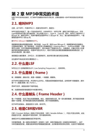 第 2 章 MP3中常见的术语
知道了MPEG的来龙去脉后，在了解MP3的播放时间如何计算之前，还要知道其他一些MP3相关的知识及常见的
术语：

2.1. 啥叫MP3
注意，这个MP3，不是MPEG-3，但是为何叫MP3，是因为：
MPEG规范中规定了，每一个版本的MPEG，比如MPEG1，MPEG2等，都有三种不同的Layer，不同
Layer的序号命令是以罗马数字的，所以叫做Layer I， Layer II， Layer III。其中，MPEG-1或MPEG-2
的Layer III，被称为MP3，而其中最常见的是MPEG 1 的Layer III，所以，被大家所熟知的MP3，一般
都指的是MPEG-1的Lay III。
即MPEG-1的Layer III被简称为MP3。
根据事物发展由简到繁的规律，我们知道，Layer III，相对Layer I和Layer II，有着更复杂的压缩算法。
正是其相对复杂，用了很多算法，比如声学上的掩蔽效应（masking effect），Huffman压缩等，才使
得可以实现，在尽可能保持音质的前提下，极大地减少了音频文件大小，也就是说，尽量让你听上去音
频声音和音质都没啥变化，但是MP3的文件大小，相对于原先没处理的音频数据或者其他格式的，比
如WAV格式等，要小很多。
音质满足大家的要求，文件又小，在互联网时代，就非常方便大家互相交流传播。
这也是MP3如此流行的主要原因之一。

2.2. 什么是LSF
MPEG2/2.5 也常被简称为LSF（Low Sampling Frequencies），低采样率。

2.3. 什么是帧（frame）
帧，即数据帧，通俗点说，就是一段数据，一块数据，数据块。
对于MPEG音频文件本身，并没有什么文件头，而是由很多数据块所组成，这样的单个的数据块，就叫
做一个（数据/音频）帧（frame）。
而MP3文件，就是由很多个帧所组成。
帧，也是其他很多音视频技术中的基本单位。

2.4. 什么是帧头（Frame Header）
每一个帧里面，包含了帧头和音频数据。帧头，就是在帧的头部，有一定长度的数据，用于描述改帧音
频的一些参数，用于解码器识别相关音频参数，用于对音频帧解码。
对于MPEG的帧头，是固定的32 比特，即4字节。

2.5. 啥是CBR和VBR
CBR（Constant BitRate）固定(/不变)比特率，VBR（Variable BitRate ），不定(/可变)比特率。此处
的固定与可变，指的是MP3的比特率，而不是指采样率。
音频文件可以被编码器编码成CBR或VBR。
VBR意思就是，每一帧的比特率都不一定相同（当然，很有可能临近的一些帧的比特率相同）。由于
VBR在编码的时候，根据当前采样的声音数据的复杂度，去判断是采用何种比特率。比如对于很复杂的
3

 