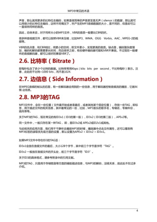 MP3中常见的术语
声音，那么就用更多的比特位去编码，如果是很简单的声音甚至是无声（silence）的数据，那么就可
以用很少的比特位去编码，这样不同情况下，所产生的MP3音频数据的大小，是不同的，但是却可以
一直保持同样的音质。
因此，总体来说，对于同样大小的MP3文件，VBR的音质一般要比CBR的好。
很多种音视频文件，都可以按照VBR来压缩，比如MP3、WMA、OGG
频等。

Vorbis、AAC，MPEG-2的视

VBR的优点是，和CBR相比，用更小的空间，即文件更小，实现更高的音质。缺点是，编码复杂度增
加，编码和解码都需要更长时间，而且很早之前，有些硬件编码器可能和VBR不兼容。不过现在一般硬
件的音频解码器，都可以很好的兼容VBR了。

2.6. 比特率（Bitrate）
即每秒包含了多少个比特的数据。比特率常用Kbps（kilo bits per second，千比特每秒）表示。注
意，此处的千比特=1000 bits，而不是1024.

2.7. 边信息（Side Information）
在MPEG音频的帧头的后面，有一些解码器会用到的一些信息，用于解码器控制音频流的播放，它就叫
做 边信息。

2.8. MP3的TAG
MP3文件中，会在一些位置（文件最开始或者是最后，或者其他某个固定位置），存放一些TAG，即标
签，用于描述文件的相关信息，其中最常见的一些，比如，MP3音乐的歌手名，专辑名，专辑年份，
曲风等等。
关于MP3的TAG，现在常见的有ID3v1（ID3的第一版），ID3v2（ID3的第二版），APEv2等。
同一文件中，一般只存在某一种TAG， 即，是ID3v2或 APEv2或ID2v1或其他。
与此相关的应用方面，我们用千千静听去播放MP3的时候，播放器中点击文件属性，还可以看到有
MP3标签的读取优先级方面的设置，默认设置为APEv2 > ID3v2 > ID3v1。
如果MP3文件中存在ID3的TAG话：
ID3v1会放在音频文件的最后，大小128个字节，其中前三个字节是字符“TAG”。
ID3v2 一般放在音频文件的开头处，前三个字节是字符“ID3”。
关于ID3的具体格式，请参考附录中的引用文献。
MP3的TAG，只是用于存储歌曲等方面的辅助描述信息，与MP3的解码，没啥关系，故此处不在过多
介绍。

4

 