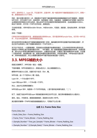 MPEG的帧Frame
MP3，即MPEG-1，Layer III，不论是CBR，还是VBR，每一帧的采样个数都是固定的1152个。即每一
帧，都是固定的1152个采样。
同时，我们还要注意另外一点，那就是对于被某个编码器将原始音频数据编码为MP3数据后，得到的
MP3文件，对于此单个文件，其采样率，始终都是一样的。也就是说，如果解析MP3的第一帧MPEG
头得到的采样率是44100Hz的话，那么此MP3文件后面的所有的帧的采样率，也肯定都是44100Hz，
即这个采样率，对于同一个MP3文件来说，是固定的。
于此相对的是，VBR中的Variable Bitrate，中的Variable，可变的，指的是，变化的比特率，而不是采
样率。
总结一下就是：
CBR和VBR中的固定和可变，都是指的是比特率Bitrate，而不是采样率Sample Rate。对于同一MP3文
件，不论CBR还是VBR，采样率都是固定的。
因为该采样率对应着此MP3被编码器编码的那一时刻，编码器的采样率也是最开始时候就设置好，并
且之后不会再变化（除了你重新录制另外一个MP3文件）。
关于这个知识点，一定要搞清楚，否则就会出现我最开始遇到的情况，以为VBR的采样率也是变化的，
导致别人问我那么是不是意味着对VBR
MP3解码，每一帧都要重新设置解码器的采样率，如果回答
是，那mplayer等常见解码器的代码实现中，没看到对应设置，只看到了最开始解码MP3时候，只设置
一次其采样率，其后解码每一帧，都是没有重新设置采样率的。而实际结果是，VBR变化的只是比特
率，采样率是固定的，所以只需要在解码MP3最开始的时候设置一次即可。

3.3. MPEG帧的大小
前面已经解释了，MPEG帧= 帧头 + 数据。
下面来看看，MPEG的帧的大小，即帧头的大小，加上帧数据的大小。
解释MPEG帧大小之前，先要介绍个名词：Slot，槽。
MPEG帧，由一个个的Slot（槽）组成。
Layer I中，一个Slot是4个字节；
Layer II和Layer III中，一个Slot是一个字节。
所以，此处可以简单的理解为：
MPEG的Layer III中，帧是有一个个字节所组成。（是不是听起来像句废话，^_^）
好了，知道了此处MPEG的Layer III的帧的基本单位为字节之后，我们再来看看帧的大小是多少。
首先，帧头，不用多说，都是前面提到的，固定的32比特=4字节。
其次要好好解释一下MPEG帧的音频数据的大小，可用如下公式计算：

公式 3.1. Frame Data Size
Frame_Data_Size
= Audo_Data_Size + Frame_Padding_Size
= Frame_Time * Frame_Bitrate + Frame_Padding_Size
= (Sample_Number * Time_per_Sample) * Frame_Bitrate + Frame_Padding_Size
= (Sample_Number * (1/Sample_Rate)) * Frame_Bitrate + Frame_Padding_Size
8

 