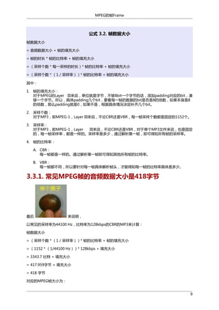 MPEG的帧Frame

公式 3.2. 帧数据大小
帧数据大小
= 音频数据大小 + 帧的填充大小
= 帧的时长 * 帧的比特率 + 帧的填充大小
= （采样个数 * 每一采样的时长）* 帧的比特率 + 帧的填充大小
= （采样个数 * （1 / 采样率））* 帧的比特率 + 帧的填充大小
其中：
1. 帧的填充大小：
对于MPEG的Layer III来说，单位就是字节，不够8bit一个字节的话，添加padding对应的bit，凑
够一个字节。所以，具体padding几个bit，要看每一帧的数据的bit是否是8的倍数，如果本身是8
的倍数，那么padding就是0，如果不是，根据具体情况决定补齐几个bit。
2. 采样个数：
对于MP3，即MPEG-1，Layer III来说，不论CBR还是VBR，每一帧采样个数都是固定的1152个。
3. 采样率：
对于MP3，即MPEG-1，Layer
III来说，不论CBR还是VBR，对于单个MP3文件来说，也是固定
的，每一帧采样率，都是一样的。采样率是多少，通过解析第一帧，即可得知所有帧的采样率。
4. 帧的比特率：
A. CBR：
每一帧都是一样的。通过解析第一帧即可得知其他所有帧的比特率。
B. VBR：
每一帧都不同，所以要针对每一帧具体解析帧头，才能得知每一帧的比特率具体是多少。

3.3.1. 常见MPEG帧的音频数据大小是418字节

最后

来说明，

以常见的采样率为44100 Hz，比特率为128kbps的CBR的MP3来计算：
帧数据大小
= （采样个数 * （1 / 采样率））* 帧的比特率 + 帧的填充大小
= （1152 * （1/44100 Hz））* 128kbps + 填充大小
= 3343.7 比特 + 填充大小
= 417.959字节 + 填充大小
= 418 字节
对应的MPEG帧大小为：
9

 
