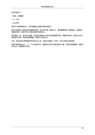 MPEG的帧Frame
MPEG帧大小
= 帧头 + 帧数据
= 4 + 418
= 422字节
而对于VBR的帧的大小，就不是能这么简单计算出来的了。
因为VBR是每一帧的比特率都是变化的，所以对于每一帧的大小，都先要解析每一帧的帧头，得到每一
帧的比特率，然后才可以计算出来每个帧的大小。
另外提及一点，由于舍入误差，官方的计算帧大小的方法和此稍有不同。根据ISO标准，应该以slot为
单位进行计算，然后对结果取整，再乘于slot的大小。
不过，我们此处计算的是MPEG的Layer III，本身slot就是一个字节，所以计算方法是对的。
如果计算的是Layer I，一个slot是4字节，就要先以4字节为单位进行计算，然后对结果取整，再乘于
slot大小，即再乘于4字节。

10

 