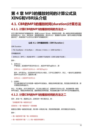 第 4 章 MP3的播放时间的计算公式及
XING和VBRI头介绍
4.1. CBR的MP3的播放时间(duration)计算方法
4.1.1. 计算CBR的MP3的播放时间的方法之一
对于计算CBR的MP3的播放时间，其是Constant Bitrate，固定的比特率，每一帧的比特率也都是固定
的同样的大小，所以，相对来说，很容易想得到，用文件大小，直接除于比特率，就可以得到文件的播
放时间了，即就用如下公式可以计算MP3的播放时间：

公式 4.1. CBR播放时间（CBR Duration）
CBR Duration
= File Size(Byte) × 8 bit/Byte ÷ （Bitrate（K bit/s）× 1000 bit/Kbit ）
CBR播放时间
= 文件大小（字节）× 8比特/字节 ÷（比特率 千比特/秒 ×1000 比特/千比特）
其中：
1. 文件大小：
严格地说，应该是MP3的文件总大小，减去MP3的Tag的大小，即
文件大小 = 总的MP3文件大小 – MP3的Tag大小
其中，MP3的Tag，往往和MP3文件总大小相比，几乎可以忽略不计，所以，一般也可以直接用总
的MP3为文件大小，直接来计算：
文件大小 = 总的MP3文件大小
2. 比特率：
可以通过解析MP3文件的第一帧的MPEG的帧头，得到比特率的索引值，然后查比特率索引表，即
可得到比特率是多少。
所以，可以看出，对于CBR的文件，可以用上面的公式，获得MP3文件大小后，再去解析第一帧的
MPEG帧头，得到比特率索引值，查表得到比特率的值，然后就算出整个CBR MP3文件的播放时间。

4.1.2. 计算CBR的MP3的播放时间的方法之二
另外，多说一句，我原先以为，还有另外一种计算方法，即：
“总帧数乘于每一帧的时长法”
总的时长 = 每一帧的时长 * 总的帧数
就是先计算每一帧的时间长度，再计算一共有多少帧，然后将两者相乘，即可得到文件总时长。
其中：
= 每一帧的采样个数 * 每一采样的时长
= 每一帧的采样个数 * （1 / 每一帧的采样频率）
11

 