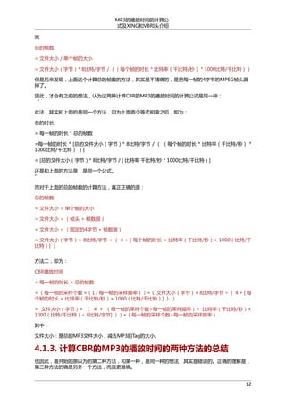 MP3的播放时间的计算公
式及XING和VBRI头介绍
而
总的帧数
= 文件大小 / 单个帧的大小
= 文件大小（字节）* 8比特/字节 / （（每个帧的时长 * 比特率（千比特/秒） * 1000比特/千比特））
但是后来发现，上面这个计算总的帧数的方法，其实是不精确的，是把每一帧的4字节的MPEG帧头漏
掉了。
因此，才会有之前的想法，认为这两种计算CBR的MP3的播放时间的计算公式是同一种：
“
此法，其实和上面的是同一个方法，因为上面两个等式相乘之后，即为：
总的时长
= 每一帧的时长 * 总的帧数
=每一帧的时长 * [总的文件大小（字节）* 8比特/字节 / （ （每个帧的时长 * 比特率（千比特/秒） *
1000比特/千比特） ）]
= [总的文件大小（字节）* 8比特/字节 / [ 比特率 千比特/秒 * 1000比特/千比特）]
还是和上面的方法是，是同一个公式。
”
而对于上面的总的帧数的计算方法，真正正确的是：
总的帧数
= 文件大小 ÷ 单个帧的大小
= 文件大小 ÷ （帧头 + 帧数据）
= 文件大小 ÷ （固定的4字节 + 帧数据）
= 文件大小（字节）× 8比特/字节 ÷ （ 4 + [ 每个帧的时长 × 比特率（千比特/秒）× 1000（比特/千
比特）] ）
方法二，即为：
CBR播放时间
= 每一帧的时长 × 总的帧数
= （每一帧的采样个数 ×（1 / 每一帧的采样频率））×（ 文件大小（字节）× 8比特/字节 ÷ （ 4 + [ 每
个帧的时长 × 比特率（千比特/秒）× 1000（比特/千比特）] ） ）
= 文件大小（字节）× （ 4 + （每一帧的采样个数÷每一帧的采样频率）× 比特率（千比特/秒）×
1000（比特/千比特）÷ 8比特/字节] ））×（每一帧的采样个数÷每一帧的采样频率）
其中：
文件大小：是总的MP3文件大小，减去MP3的Tag的大小。

4.1.3. 计算CBR的MP3的播放时间的两种方法的总结
也因此，最开始的原以为的第二种方法，和第一种，是同一种的想法，其实是错误的。正确的理解是，
第二种方法的确是另外一个方法，而且更准确。
12

 