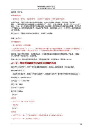 MP3的播放时间的计算公
式及XING和VBRI头介绍
因为第一种方法：
CBR播放时间
= 文件大小（字节）× 8比特/字节 ÷（比特率 千比特/秒 ×1000 比特/千比特）
中的比特率，只是针对每一帧的音频的数据的，而并不包括4字节的帧头，而（参见上面的解
释）：“常见MPEG帧的音频数据大小是418字节”，所以，这样比较起来，至少是，没418+4=422
的这一个帧，其中只有418个是真正的音频数据，而比特率，指的只是这个帧数据的比特率，并不包括
4字节的帧头，如果也包含进去了，那么则产生了误差，误差大概是4/(418+4)=0.95%，即大概是百分
之一的误差。
即，方法一，计算出来的CBR的播放时间，大概有1%的误差。
而第二种方法：
CBR播放时间
= 每一帧的时长 × 总的帧数
= 文件大小（字节）× （ 4 + （每一帧的采样个数÷每一帧的采样频率）× 比特率（千比特/秒）×
1000（比特/千比特）÷ 8比特/字节] ） ）×（每一帧的采样个数÷每一帧的采样频率）
就把每一帧的4字节的帧头，也计算进去了，好处是计算出来的播放时间更加精确，坏处是，计算起
来，相对第一种方法来说，比较麻烦。
而第一种方法，虽然有大概1%的误差，但是很容易计算。所以现实中，常用第一种方法。

4.1.3.1. 举例说明两种方法计算出结果的不同
我找了个CBR的MP3，用千千静听去查看其播放时间，推断出，其用的是第一种方法计算的。
具体推断过程如下：
（此处为了方便计算，忽略了MP3的Tag的大小，而把整个文件大小看作是MP3的所有帧的总大小）
该MPEG 1- Layer III的MP3：
文件大小=11777537 字节
采样个数：1152
采样率：44100Hz
比特率：96kbps
【方法一】
总时长
= 11777537 × 8 ÷（96 × 1000）
= 981.46
【方法二】
总时长
= 11777537÷（4 + (1152÷44100）×(96×1000÷8) ）×(1152÷44100）
= 11777537÷（4 + 313.47）×0.02612
13

 