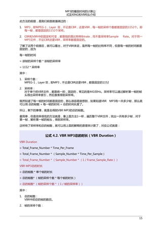 MP3的播放时间的计算公
式及XING和VBRI头介绍
此方法的前提，是我们前面就强调过的：
1. MP3，即MPEG-1，Layer III，不论是CBR，还是VBR，每一帧的采样个数都是固定的1152个。即
每一帧，都是固定的1152个采样。
2. CBR和VBR中的固定和可变，都是指的是比特率Bitrate，而不是采样率Sample
MP3文件，不论CBR还是VBR，采样率都是固定的。

Rate。对于同一

了解了这两个前提后，就可以看出，对于VBR来说，虽然每一帧的比特率不同，但是每一帧的时间都是
固定的，因为
每一帧的时间
= 该帧的采样个数 * 该帧的采样率
= 1152 * 采样率
其中：
1. 采样个数：
MPEG-1，Layer III，即MP3，不论是CBR还是VBR，都是固定的1152
2. 采样率：
对于单个的VBR文件，都是统一的，固定的，常见的是44100Hz。采样率可以通过解析第一帧的帧
头得出采样率索引，然后查表得到采样率。
既然知道了每一帧的时间都是固定的，那么很容易就想到，如果知道VBR MP3有一共多少帧，那么就
可以用 总的帧数 × 每一帧的时间 = 总的时间长度了。
所以，剩下的事情，就是去得到VBR MP3的总的帧数。
最简单，但是效率很低的方法就是，像上面方法1一样，遍历整个VBR文件，找出一共有多少帧，对于
第一帧，解析第一帧的帧头，得到采样率。
这样有了采样率和总的帧数，就可以用上面的解释的原理来计算了，对应公式就是：

公式 4.2. VBR MP3总的时长（VBR Duration）
VBR Duration
= Total_Frame_Number * Time_Per_Frame
= Total_Frame_Number * （Sample_Number * Time_Per_Sample）
= Total_Frame_Number * （Sample_Number * （1 / Frame_Sample_Rate））
VBR MP3总的时长
= 总的帧数 * 单个帧的时长
= 总的帧数* （帧的采样个数 * 每个帧的时长）
= 总的帧数* （帧的采样个数 * （1 / 帧的采样率））
其中：
1. 总的帧数：
VBR中的总的帧的数目。
2. 帧的采样个数：

15

 